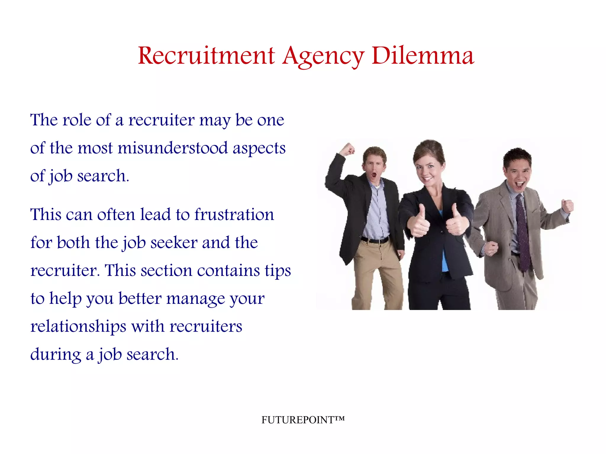 FUTUREPOINT™
Recruitment Agency Dilemma
The role of a recruiter may be one
of the most misunderstood aspects
of job search.
This can often lead to frustration
for both the job seeker and the
recruiter. This section contains tips
to help you better manage your
relationships with recruiters
during a job search.
 
