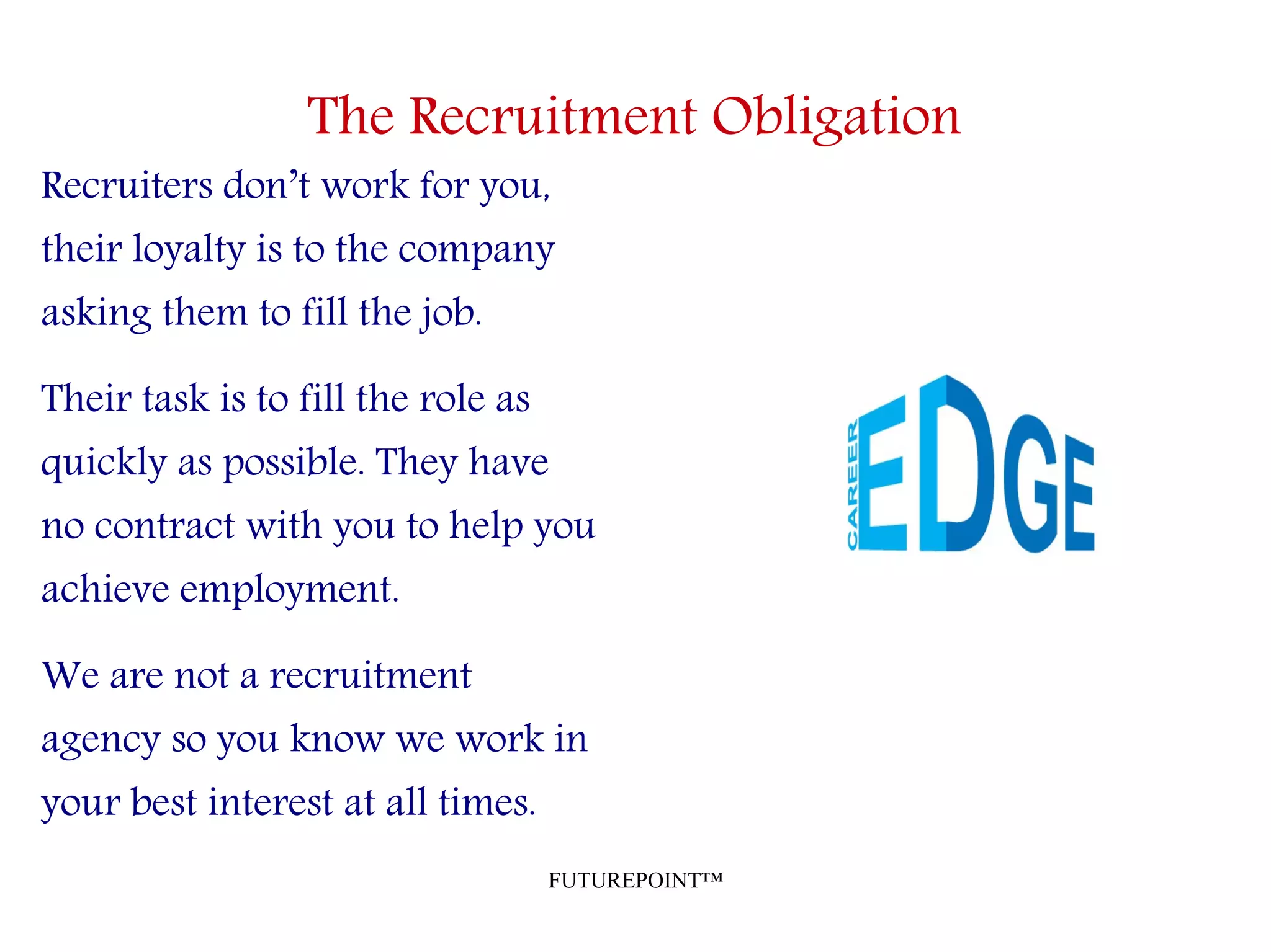 FUTUREPOINT™
The Recruitment Obligation
Recruiters don’t work for you,
their loyalty is to the company
asking them to fill the job.
Their task is to fill the role as
quickly as possible. They have
no contract with you to help you
achieve employment.
We are not a recruitment
agency so you know we work in
your best interest at all times.
 