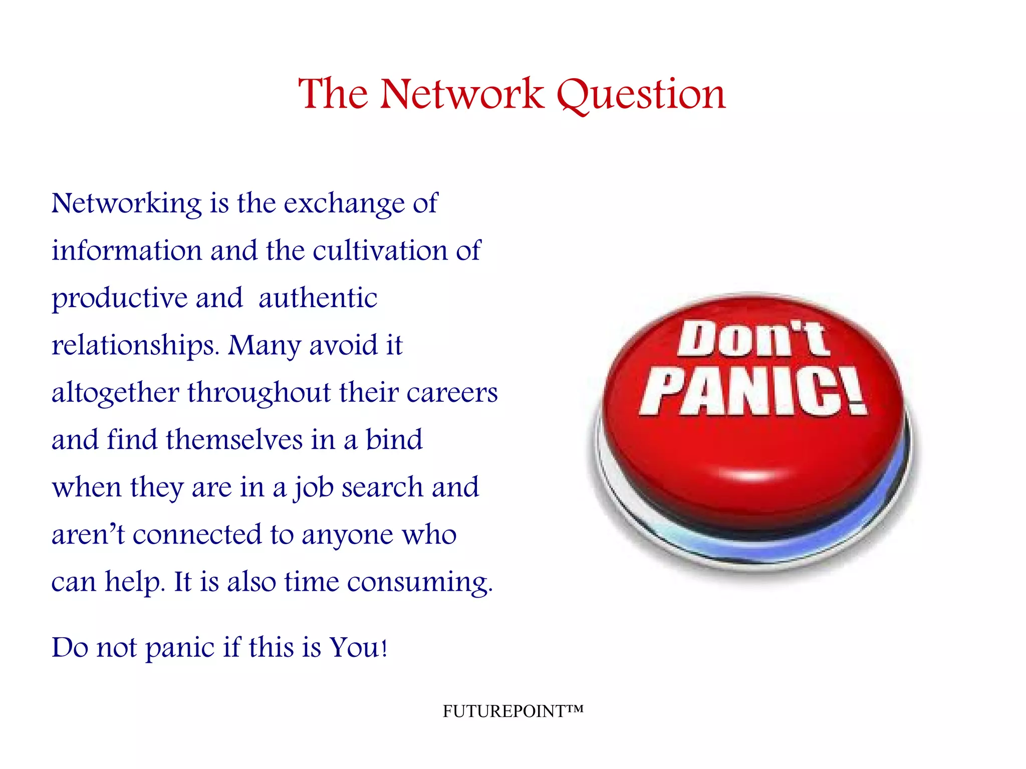 FUTUREPOINT™
The Network Question
Networking is the exchange of
information and the cultivation of
productive and authentic
relationships. Many avoid it
altogether throughout their careers
and find themselves in a bind
when they are in a job search and
aren’t connected to anyone who
can help. It is also time consuming.
Do not panic if this is You!
 