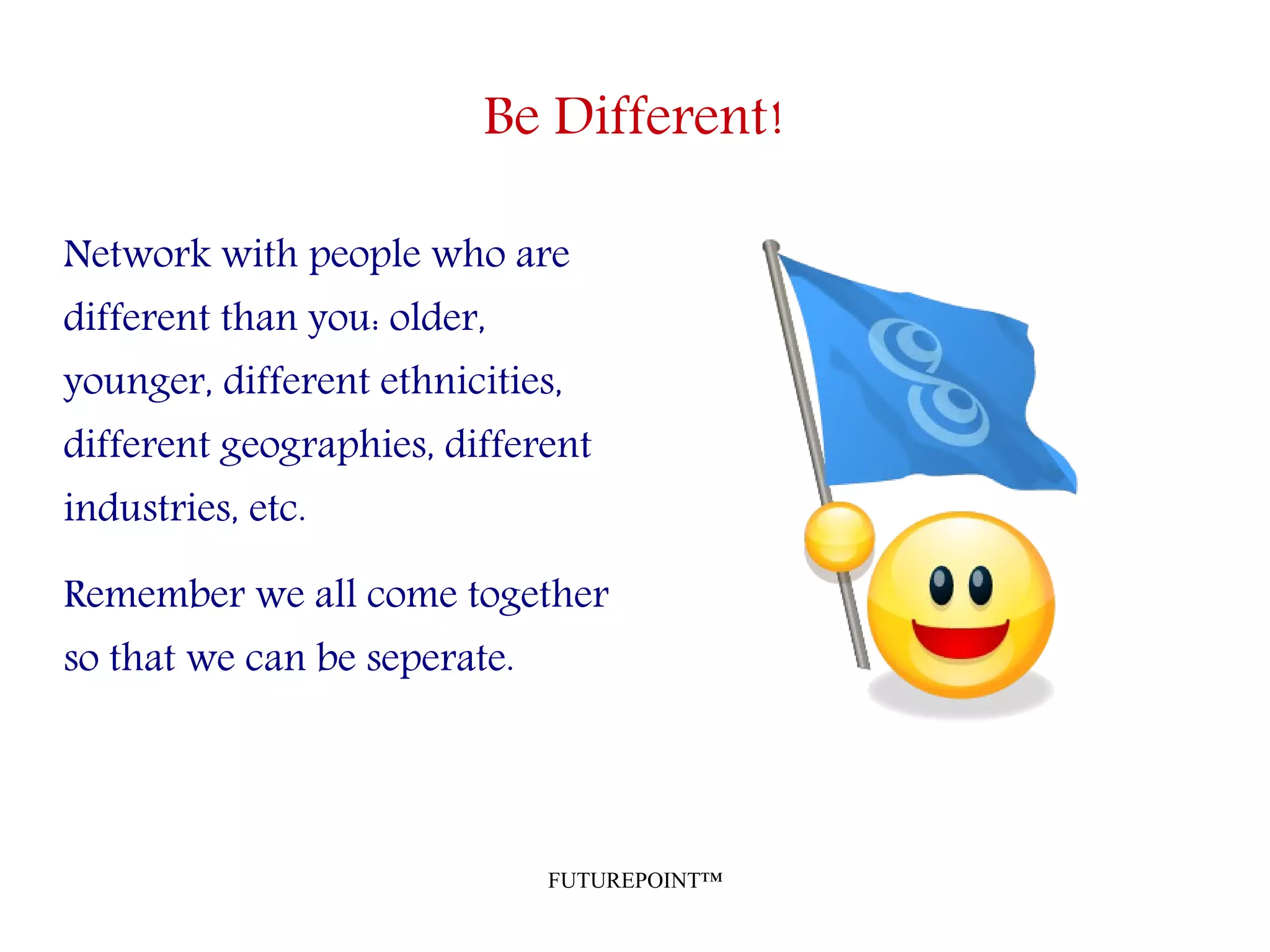 FUTUREPOINT™
Be Different!
Network with people who are
different than you: older,
younger, different ethnicities,
different geographies, different
industries, etc.
Remember we all come together
so that we can be seperate.
 