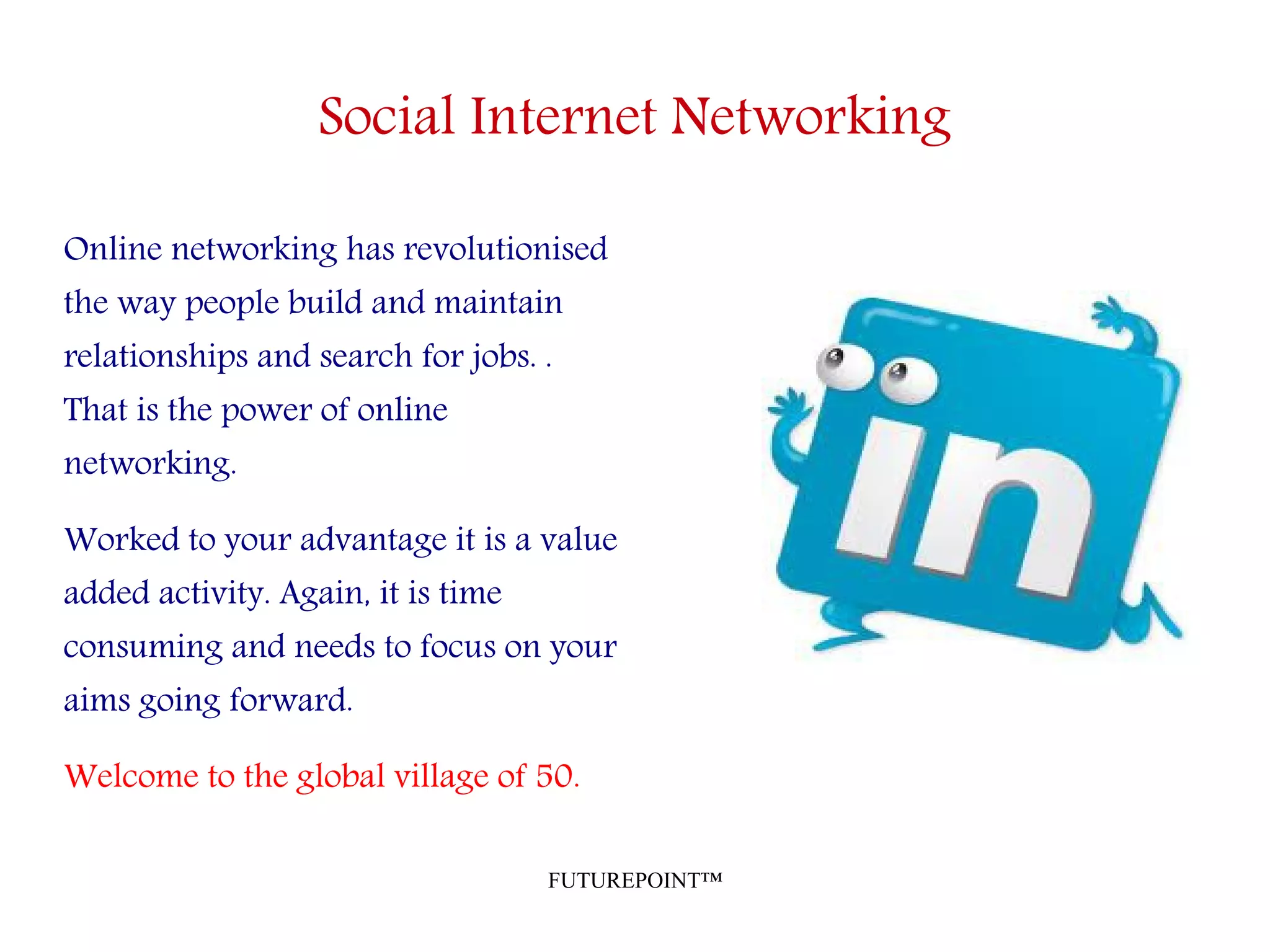 FUTUREPOINT™
Social Internet Networking
Online networking has revolutionised
the way people build and maintain
relationships and search for jobs. .
That is the power of online
networking.
Worked to your advantage it is a value
added activity. Again, it is time
consuming and needs to focus on your
aims going forward.
Welcome to the global village of 50.
 