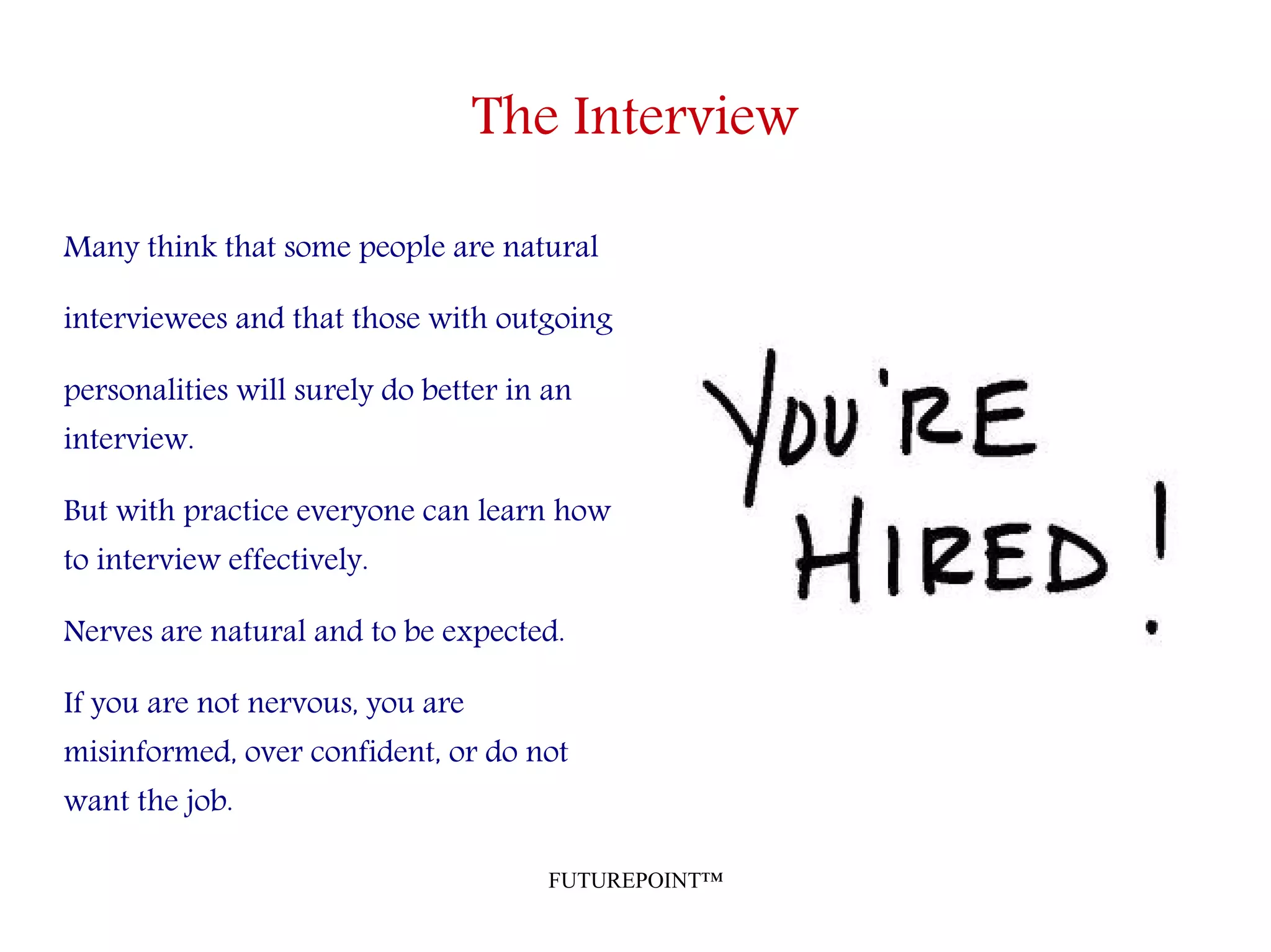 FUTUREPOINT™
The Interview
Many think that some people are natural
interviewees and that those with outgoing
personalities will surely do better in an
interview.
But with practice everyone can learn how
to interview effectively.
Nerves are natural and to be expected.
If you are not nervous, you are
misinformed, over confident, or do not
want the job.
 