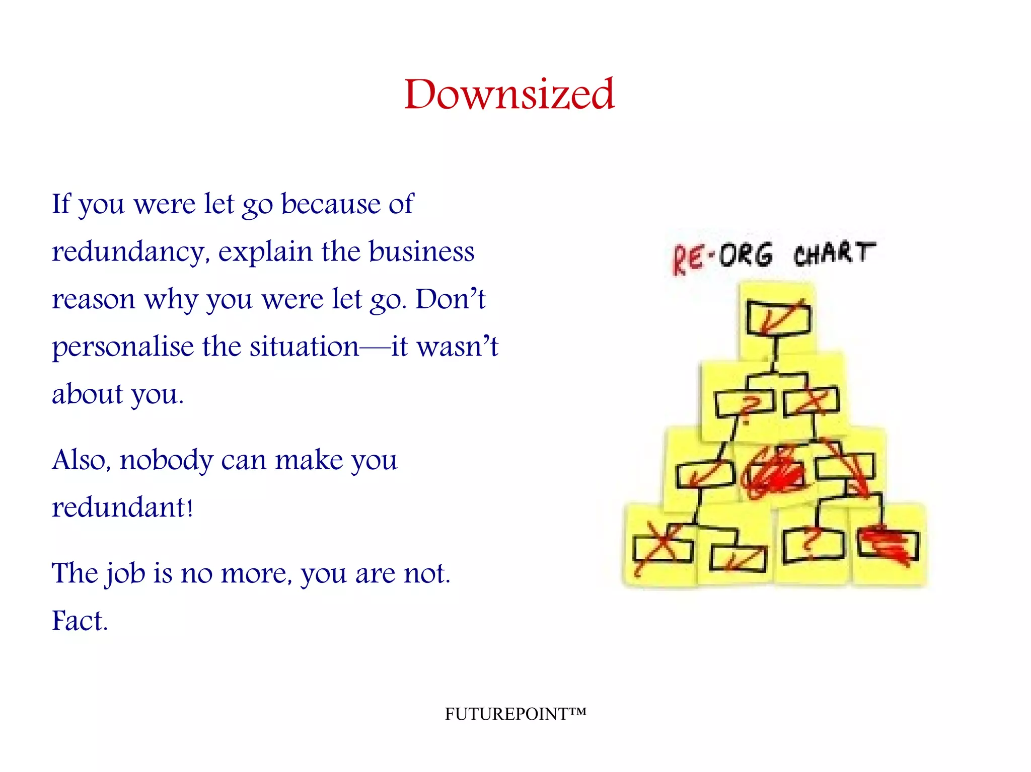 FUTUREPOINT™
Downsized
If you were let go because of
redundancy, explain the business
reason why you were let go. Don’t
personalise the situation—it wasn’t
about you.
Also, nobody can make you
redundant!
The job is no more, you are not.
Fact.
 