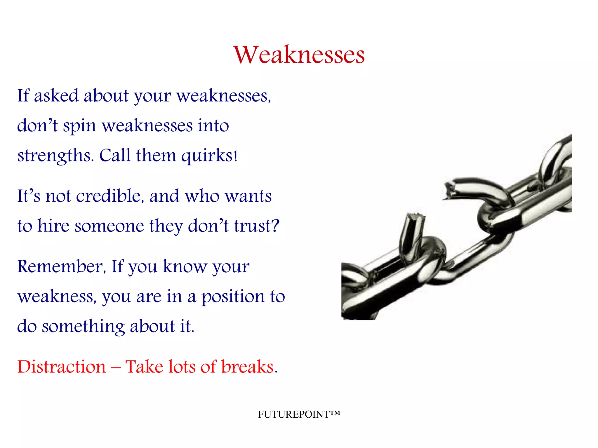 FUTUREPOINT™
Weaknesses
If asked about your weaknesses,
don’t spin weaknesses into
strengths. Call them quirks!
It’s not credible, and who wants
to hire someone they don’t trust?
Remember, If you know your
weakness, you are in a position to
do something about it.
Distraction – Take lots of breaks.
 