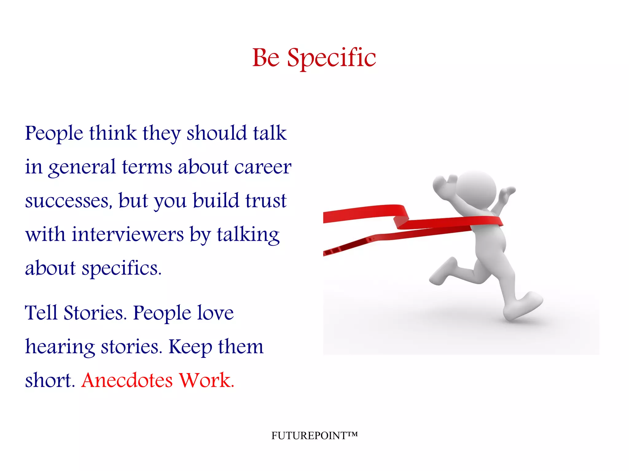 FUTUREPOINT™
Be Specific
People think they should talk
in general terms about career
successes, but you build trust
with interviewers by talking
about specifics.
Tell Stories. People love
hearing stories. Keep them
short. Anecdotes Work.
 