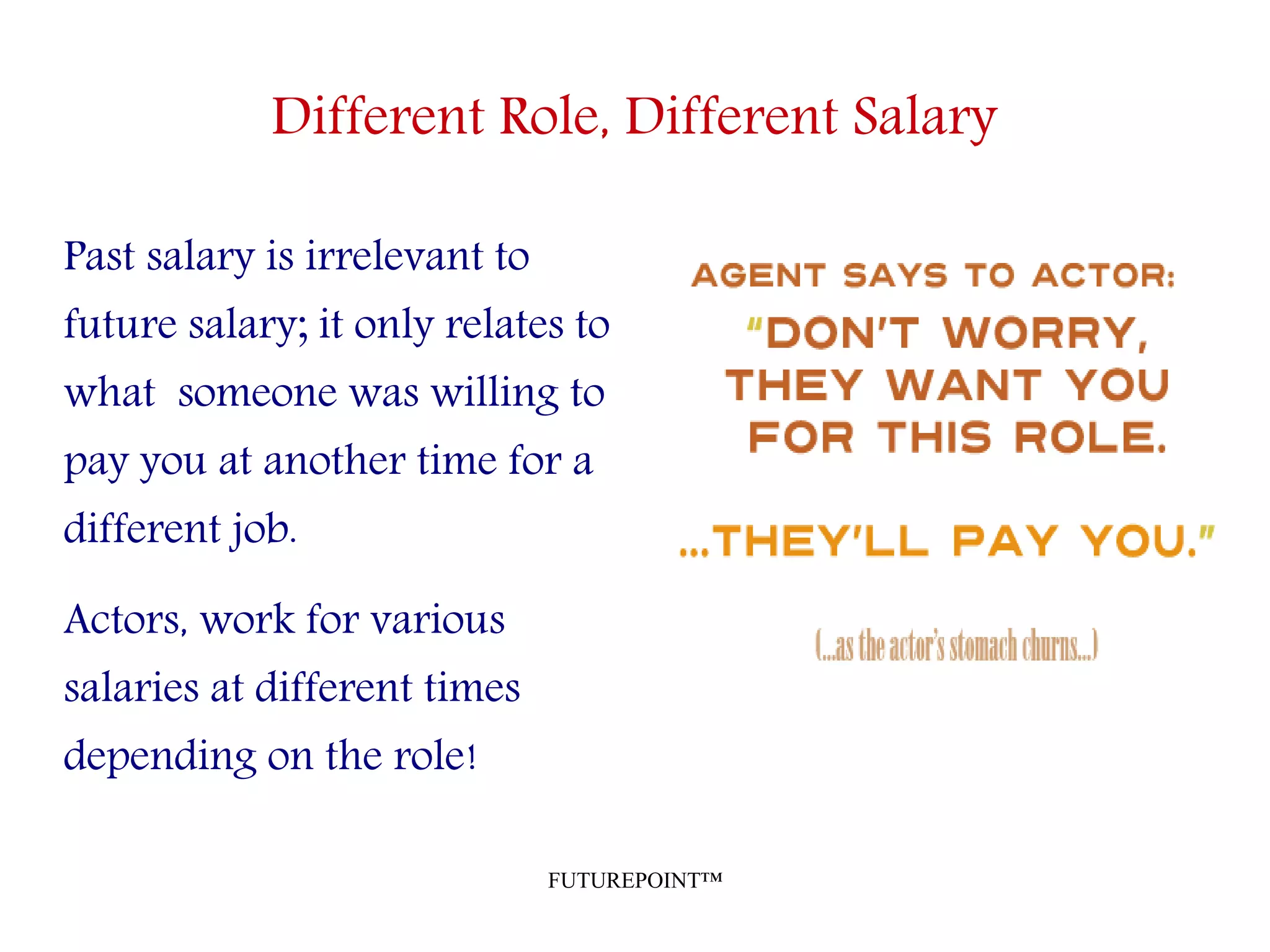 FUTUREPOINT™
Different Role, Different Salary
Past salary is irrelevant to
future salary; it only relates to
what someone was willing to
pay you at another time for a
different job.
Actors, work for various
salaries at different times
depending on the role!
 