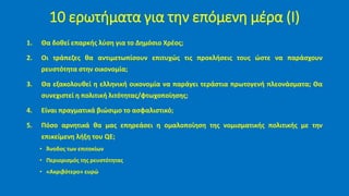 10 ερωτήματα για την επόμενη μέρα (Ι)
1. Θα δοθεί επαρκής λύση για το Δημόσιο Χρέος;
2. Οι τράπεζες θα αντιμετωπίσουν επιτυχώς τις προκλήσεις τους ώστε να παράσχουν
ρευστότητα στην οικονομία;
3. Θα εξακολουθεί η ελληνική οικονομία να παράγει τεράστια πρωτογενή πλεονάσματα; Θα
συνεχιστεί η πολιτική λιτότητας/φτωχοποίησης;
4. Είναι πραγματικά βιώσιμο το ασφαλιστικό;
5. Πόσο αρνητικά θα μας επηρεάσει η ομαλοποίηση της νομισματικής πολιτικής με την
επικείμενη λήξη του QE;
• Άνοδος των επιτοκίων
• Περιορισμός της ρευστότητας
• «Ακριβότερο» ευρώ
 