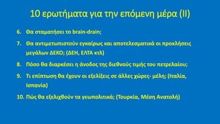 6. Θα σταματήσει το brain-drain;
7. Θα αντιμετωπιστούν εγκαίρως και αποτελεσματικά οι προκλήσεις
μεγάλων ΔΕΚΟ; (ΔΕΗ, ΕΛΤΑ κτλ)
8. Πόσο θα διαρκέσει η άνοδος της διεθνούς τιμής του πετρελαίου;
9. Τι επίπτωση θα έχουν οι εξελίξεις σε άλλες χώρες- μέλη; (Ιταλία,
Ισπανία)
10. Πώς θα εξελιχθούν τα γεωπολιτικά; (Τουρκία, Μέση Ανατολή)
10 ερωτήματα για την επόμενη μέρα (ΙΙ)
 