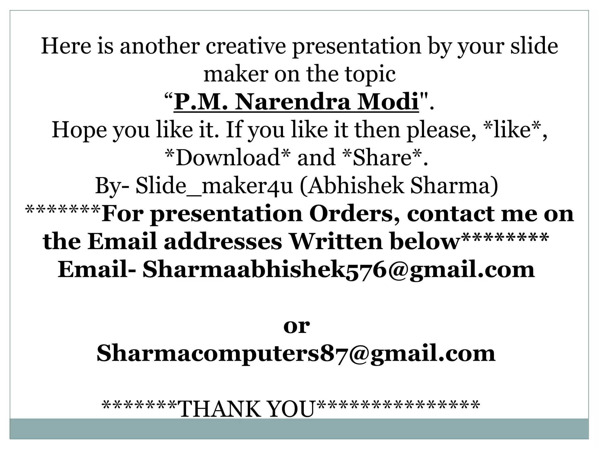 Here is another creative presentation by your slide
maker on the topic
“P.M. Narendra Modi".
Hope you like it. If you like it then please, *like*,
*Download* and *Share*.
By- Slide_maker4u (Abhishek Sharma)
*******For presentation Orders, contact me on
the Email addresses Written below********
Email- Sharmaabhishek576@gmail.com
or
Sharmacomputers87@gmail.com
*******THANK YOU***************
 