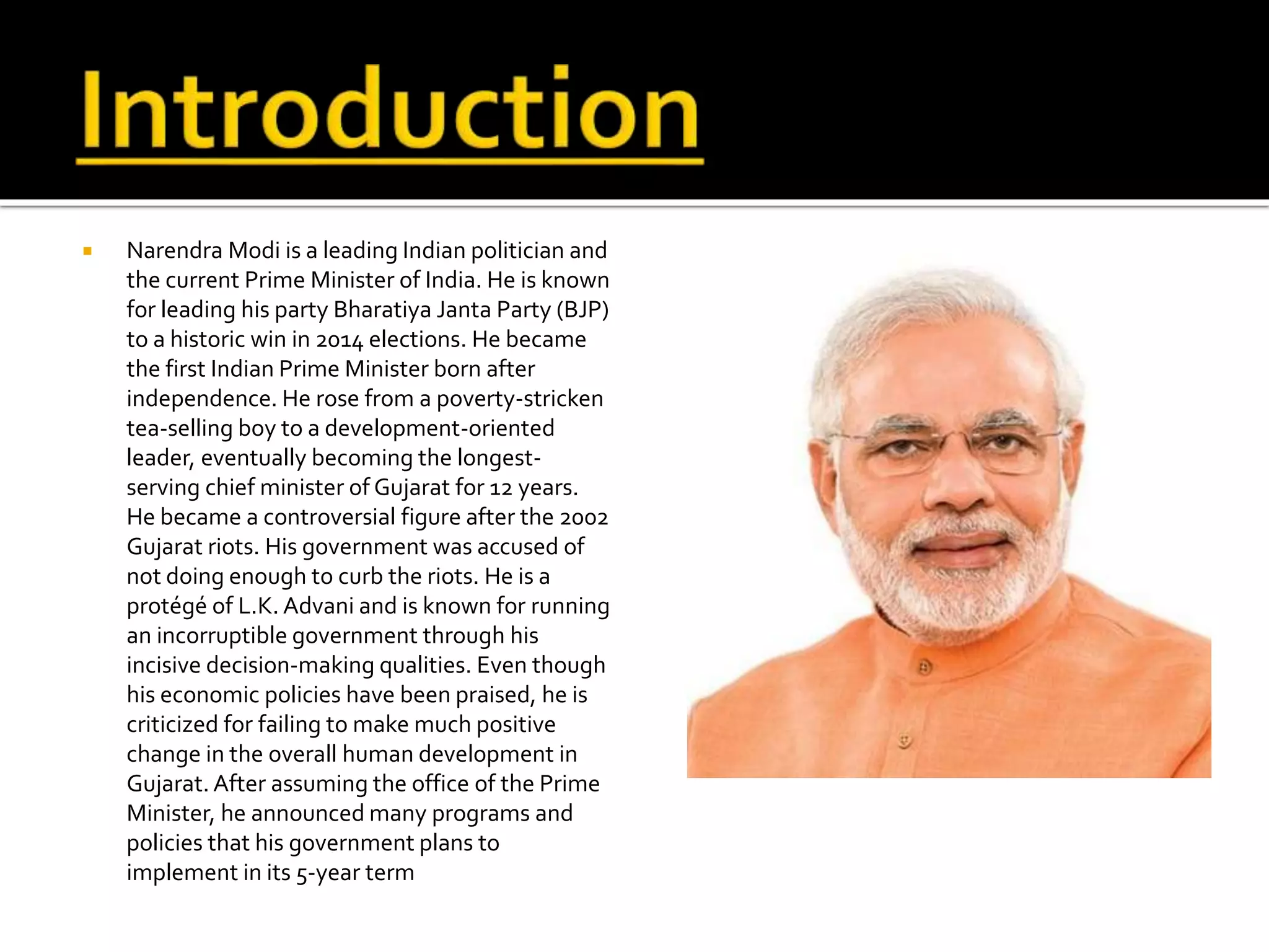  Narendra Modi is a leading Indian politician and
the current Prime Minister of India. He is known
for leading his party Bharatiya Janta Party (BJP)
to a historic win in 2014 elections. He became
the first Indian Prime Minister born after
independence. He rose from a poverty-stricken
tea-selling boy to a development-oriented
leader, eventually becoming the longest-
serving chief minister of Gujarat for 12 years.
He became a controversial figure after the 2002
Gujarat riots. His government was accused of
not doing enough to curb the riots. He is a
protégé of L.K. Advani and is known for running
an incorruptible government through his
incisive decision-making qualities. Even though
his economic policies have been praised, he is
criticized for failing to make much positive
change in the overall human development in
Gujarat. After assuming the office of the Prime
Minister, he announced many programs and
policies that his government plans to
implement in its 5-year term
 