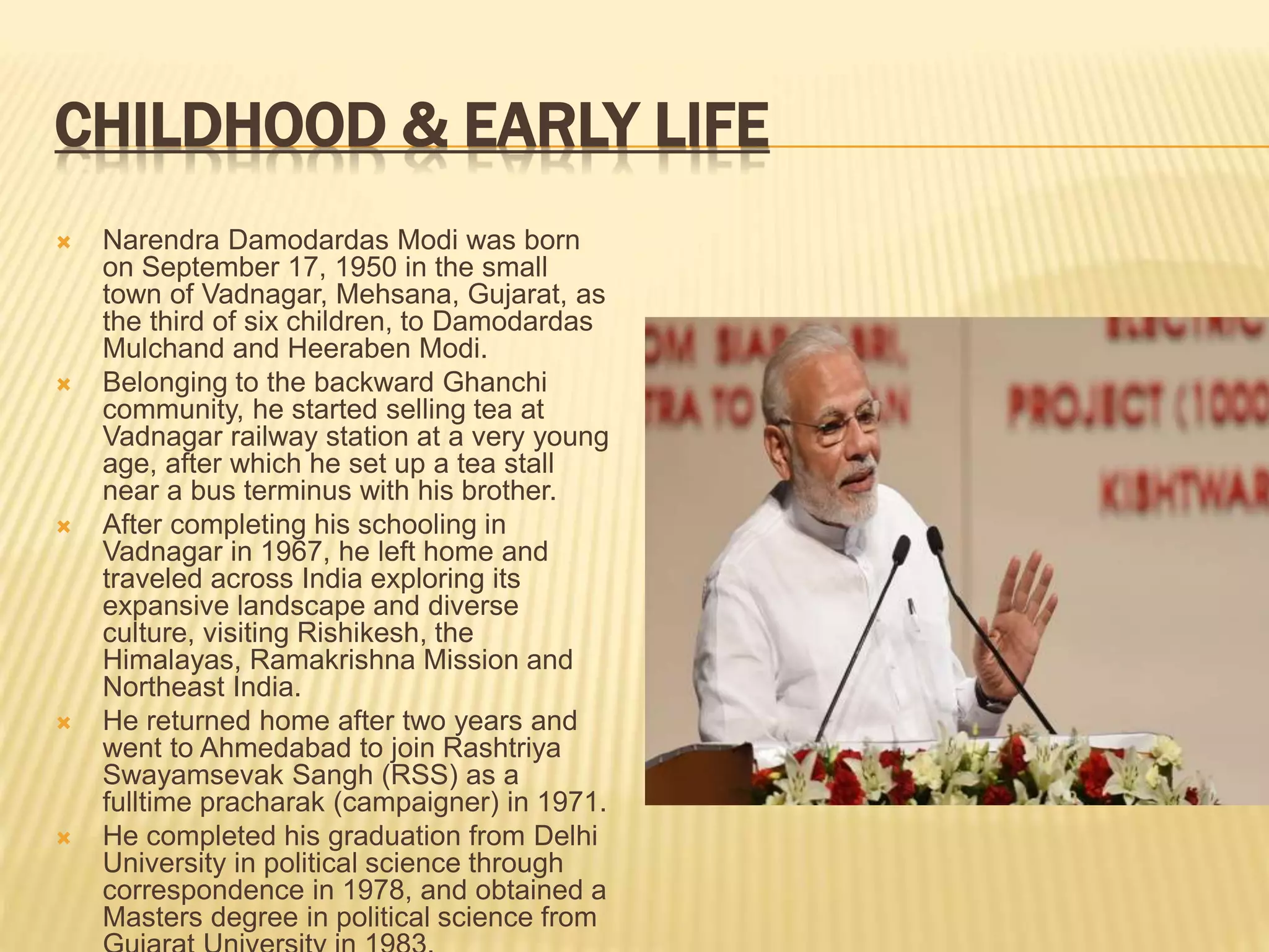 CHILDHOOD & EARLY LIFE
 Narendra Damodardas Modi was born
on September 17, 1950 in the small
town of Vadnagar, Mehsana, Gujarat, as
the third of six children, to Damodardas
Mulchand and Heeraben Modi.
 Belonging to the backward Ghanchi
community, he started selling tea at
Vadnagar railway station at a very young
age, after which he set up a tea stall
near a bus terminus with his brother.
 After completing his schooling in
Vadnagar in 1967, he left home and
traveled across India exploring its
expansive landscape and diverse
culture, visiting Rishikesh, the
Himalayas, Ramakrishna Mission and
Northeast India.
 He returned home after two years and
went to Ahmedabad to join Rashtriya
Swayamsevak Sangh (RSS) as a
fulltime pracharak (campaigner) in 1971.
 He completed his graduation from Delhi
University in political science through
correspondence in 1978, and obtained a
Masters degree in political science from
 
