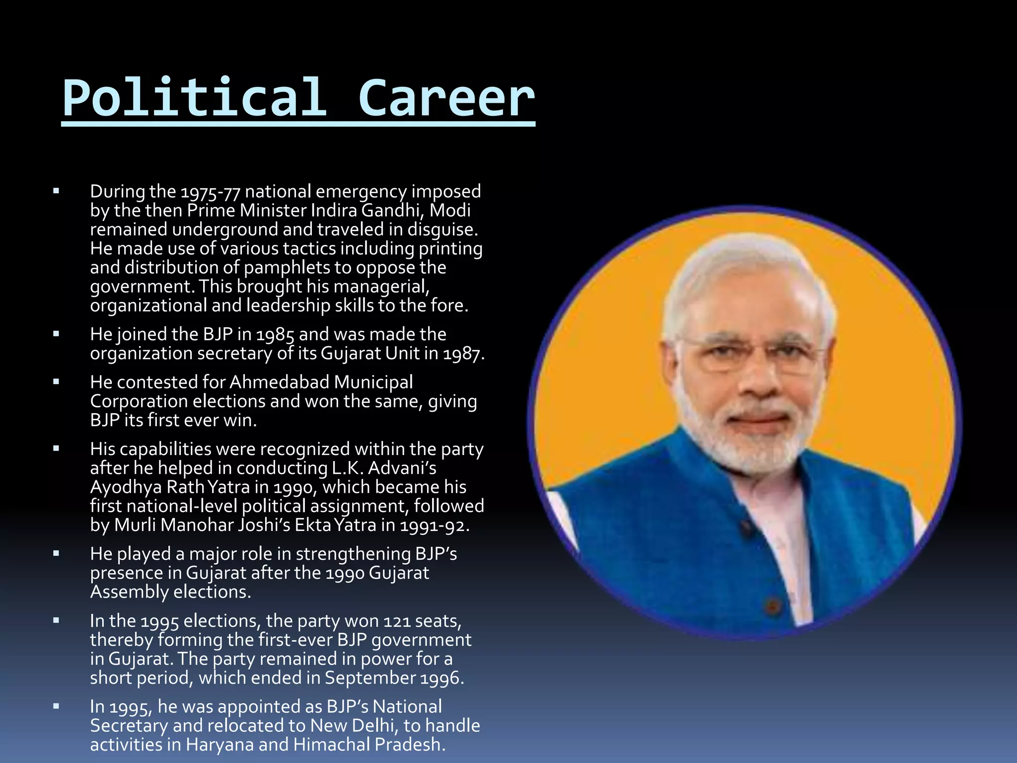 Political Career
 During the 1975-77 national emergency imposed
by the then Prime Minister Indira Gandhi, Modi
remained underground and traveled in disguise.
He made use of various tactics including printing
and distribution of pamphlets to oppose the
government.This brought his managerial,
organizational and leadership skills to the fore.
 He joined the BJP in 1985 and was made the
organization secretary of its Gujarat Unit in 1987.
 He contested for Ahmedabad Municipal
Corporation elections and won the same, giving
BJP its first ever win.
 His capabilities were recognized within the party
after he helped in conducting L.K. Advani’s
Ayodhya RathYatra in 1990, which became his
first national-level political assignment, followed
by Murli Manohar Joshi’s EktaYatra in 1991-92.
 He played a major role in strengthening BJP’s
presence in Gujarat after the 1990 Gujarat
Assembly elections.
 In the 1995 elections, the party won 121 seats,
thereby forming the first-ever BJP government
in Gujarat.The party remained in power for a
short period, which ended in September 1996.
 In 1995, he was appointed as BJP’s National
Secretary and relocated to New Delhi, to handle
activities in Haryana and Himachal Pradesh.
 