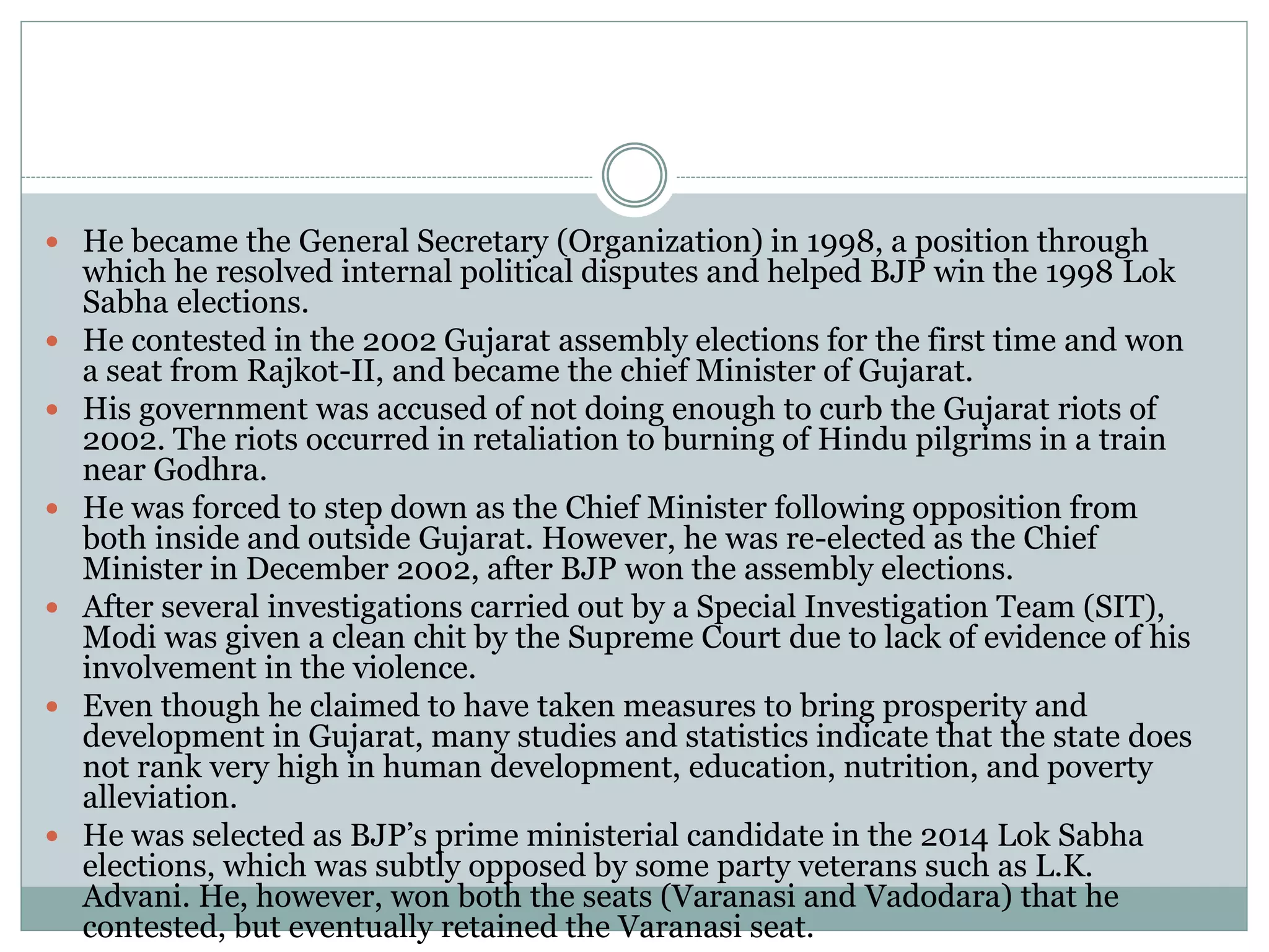  He became the General Secretary (Organization) in 1998, a position through
which he resolved internal political disputes and helped BJP win the 1998 Lok
Sabha elections.
 He contested in the 2002 Gujarat assembly elections for the first time and won
a seat from Rajkot-II, and became the chief Minister of Gujarat.
 His government was accused of not doing enough to curb the Gujarat riots of
2002. The riots occurred in retaliation to burning of Hindu pilgrims in a train
near Godhra.
 He was forced to step down as the Chief Minister following opposition from
both inside and outside Gujarat. However, he was re-elected as the Chief
Minister in December 2002, after BJP won the assembly elections.
 After several investigations carried out by a Special Investigation Team (SIT),
Modi was given a clean chit by the Supreme Court due to lack of evidence of his
involvement in the violence.
 Even though he claimed to have taken measures to bring prosperity and
development in Gujarat, many studies and statistics indicate that the state does
not rank very high in human development, education, nutrition, and poverty
alleviation.
 He was selected as BJP’s prime ministerial candidate in the 2014 Lok Sabha
elections, which was subtly opposed by some party veterans such as L.K.
Advani. He, however, won both the seats (Varanasi and Vadodara) that he
contested, but eventually retained the Varanasi seat.
 