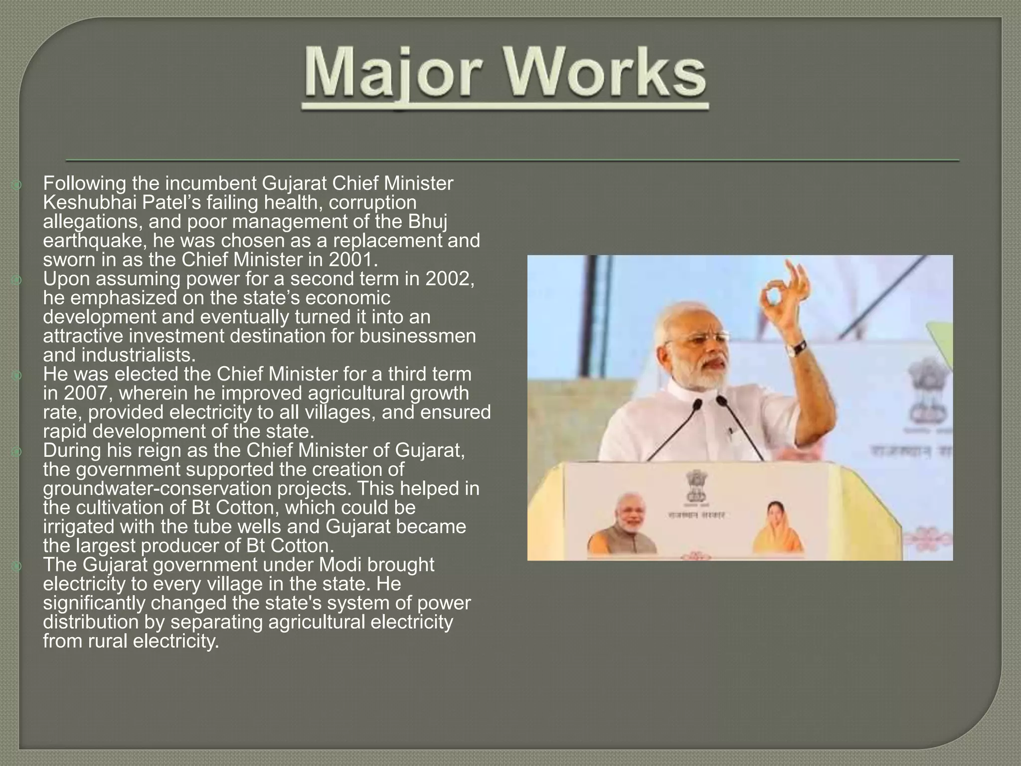  Following the incumbent Gujarat Chief Minister
Keshubhai Patel’s failing health, corruption
allegations, and poor management of the Bhuj
earthquake, he was chosen as a replacement and
sworn in as the Chief Minister in 2001.
 Upon assuming power for a second term in 2002,
he emphasized on the state’s economic
development and eventually turned it into an
attractive investment destination for businessmen
and industrialists.
 He was elected the Chief Minister for a third term
in 2007, wherein he improved agricultural growth
rate, provided electricity to all villages, and ensured
rapid development of the state.
 During his reign as the Chief Minister of Gujarat,
the government supported the creation of
groundwater-conservation projects. This helped in
the cultivation of Bt Cotton, which could be
irrigated with the tube wells and Gujarat became
the largest producer of Bt Cotton.
 The Gujarat government under Modi brought
electricity to every village in the state. He
significantly changed the state's system of power
distribution by separating agricultural electricity
from rural electricity.
 