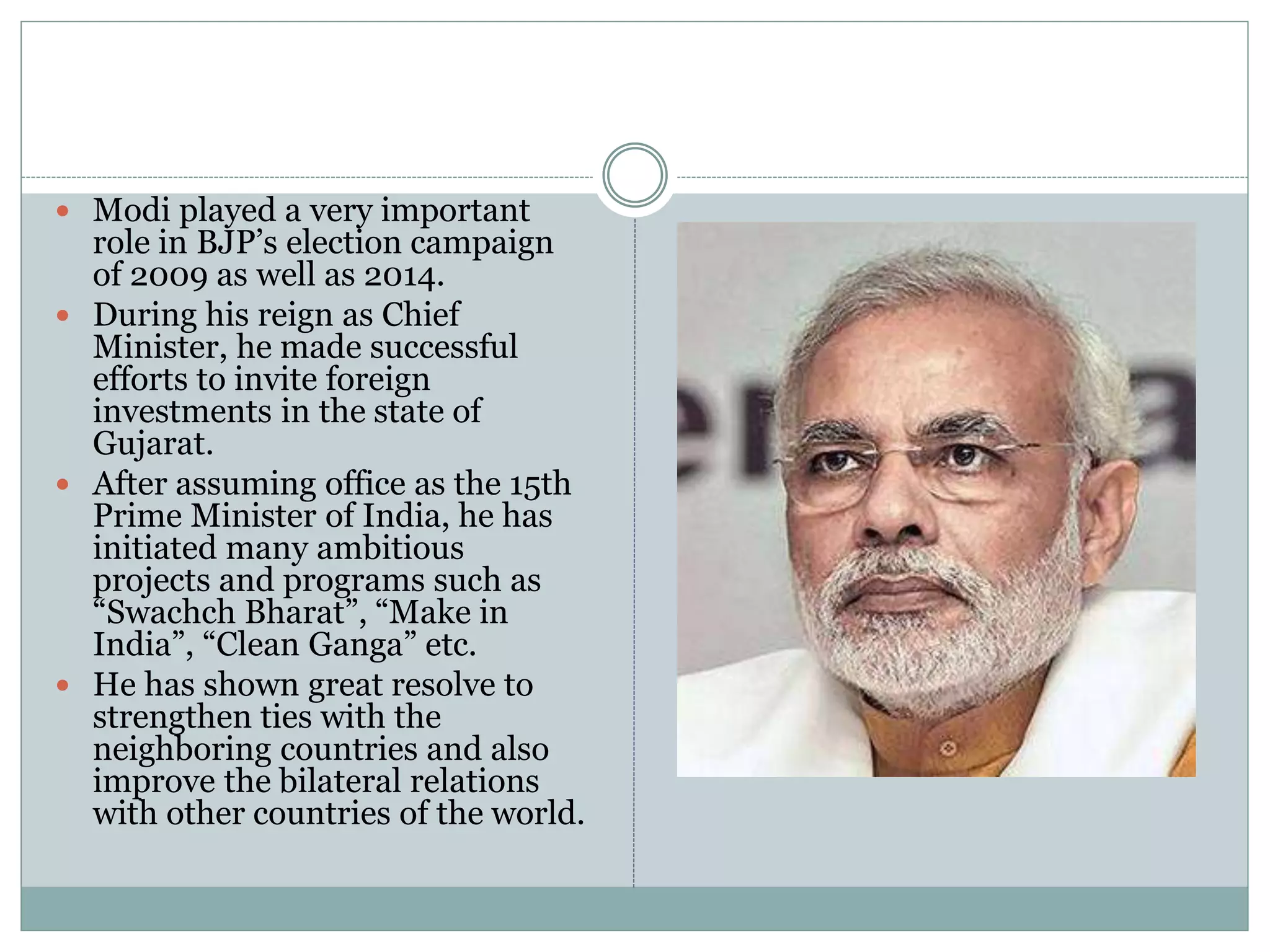  Modi played a very important
role in BJP’s election campaign
of 2009 as well as 2014.
 During his reign as Chief
Minister, he made successful
efforts to invite foreign
investments in the state of
Gujarat.
 After assuming office as the 15th
Prime Minister of India, he has
initiated many ambitious
projects and programs such as
“Swachch Bharat”, “Make in
India”, “Clean Ganga” etc.
 He has shown great resolve to
strengthen ties with the
neighboring countries and also
improve the bilateral relations
with other countries of the world.
 