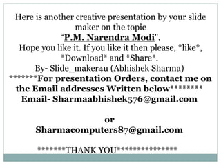 Here is another creative presentation by your slide
maker on the topic
“P.M. Narendra Modi".
Hope you like it. If you like it then please, *like*,
*Download* and *Share*.
By- Slide_maker4u (Abhishek Sharma)
*******For presentation Orders, contact me on
the Email addresses Written below********
Email- Sharmaabhishek576@gmail.com
or
Sharmacomputers87@gmail.com
*******THANK YOU***************
 