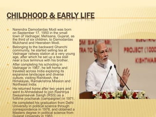 CHILDHOOD & EARLY LIFE
 Narendra Damodardas Modi was born
on September 17, 1950 in the small
town of Vadnagar, Mehsana, Gujarat, as
the third of six children, to Damodardas
Mulchand and Heeraben Modi.
 Belonging to the backward Ghanchi
community, he started selling tea at
Vadnagar railway station at a very young
age, after which he set up a tea stall
near a bus terminus with his brother.
 After completing his schooling in
Vadnagar in 1967, he left home and
traveled across India exploring its
expansive landscape and diverse
culture, visiting Rishikesh, the
Himalayas, Ramakrishna Mission and
Northeast India.
 He returned home after two years and
went to Ahmedabad to join Rashtriya
Swayamsevak Sangh (RSS) as a
fulltime pracharak (campaigner) in 1971.
 He completed his graduation from Delhi
University in political science through
correspondence in 1978, and obtained a
Masters degree in political science from
 