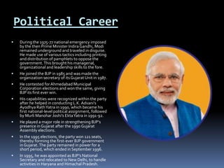 Political Career
 During the 1975-77 national emergency imposed
by the then Prime Minister Indira Gandhi, Modi
remained underground and traveled in disguise.
He made use of various tactics including printing
and distribution of pamphlets to oppose the
government.This brought his managerial,
organizational and leadership skills to the fore.
 He joined the BJP in 1985 and was made the
organization secretary of its Gujarat Unit in 1987.
 He contested for Ahmedabad Municipal
Corporation elections and won the same, giving
BJP its first ever win.
 His capabilities were recognized within the party
after he helped in conducting L.K. Advani’s
Ayodhya RathYatra in 1990, which became his
first national-level political assignment, followed
by Murli Manohar Joshi’s EktaYatra in 1991-92.
 He played a major role in strengthening BJP’s
presence in Gujarat after the 1990 Gujarat
Assembly elections.
 In the 1995 elections, the party won 121 seats,
thereby forming the first-ever BJP government
in Gujarat.The party remained in power for a
short period, which ended in September 1996.
 In 1995, he was appointed as BJP’s National
Secretary and relocated to New Delhi, to handle
activities in Haryana and Himachal Pradesh.
 