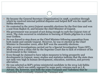  He became the General Secretary (Organization) in 1998, a position through
which he resolved internal political disputes and helped BJP win the 1998 Lok
Sabha elections.
 He contested in the 2002 Gujarat assembly elections for the first time and won
a seat from Rajkot-II, and became the chief Minister of Gujarat.
 His government was accused of not doing enough to curb the Gujarat riots of
2002. The riots occurred in retaliation to burning of Hindu pilgrims in a train
near Godhra.
 He was forced to step down as the Chief Minister following opposition from
both inside and outside Gujarat. However, he was re-elected as the Chief
Minister in December 2002, after BJP won the assembly elections.
 After several investigations carried out by a Special Investigation Team (SIT),
Modi was given a clean chit by the Supreme Court due to lack of evidence of his
involvement in the violence.
 Even though he claimed to have taken measures to bring prosperity and
development in Gujarat, many studies and statistics indicate that the state does
not rank very high in human development, education, nutrition, and poverty
alleviation.
 He was selected as BJP’s prime ministerial candidate in the 2014 Lok Sabha
elections, which was subtly opposed by some party veterans such as L.K.
Advani. He, however, won both the seats (Varanasi and Vadodara) that he
contested, but eventually retained the Varanasi seat.
 