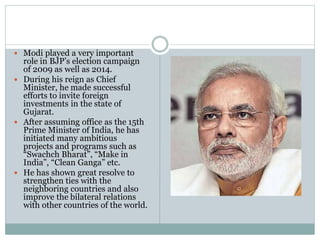  Modi played a very important
role in BJP’s election campaign
of 2009 as well as 2014.
 During his reign as Chief
Minister, he made successful
efforts to invite foreign
investments in the state of
Gujarat.
 After assuming office as the 15th
Prime Minister of India, he has
initiated many ambitious
projects and programs such as
“Swachch Bharat”, “Make in
India”, “Clean Ganga” etc.
 He has shown great resolve to
strengthen ties with the
neighboring countries and also
improve the bilateral relations
with other countries of the world.
 