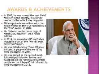  In 2007, he was named the best Chief
Minister in the country, in a survey
conducted by India Today magazine
 FDi magazine honored him with the
Asian Winner of the ‘FDi Personality of
the Year’ award, in 2009.
 He featured on the cover page of
March 2012 issue of TIME’s Asian
edition.
 In 2014, he ranked at #15 on Forbes
magazine’s list of the ‘World’s Most
Powerful People’.
 He was listed among ‘Time 100 most
influential people in the world’ by
Time magazine, in 2014.
 He was named as the second most-
followed politician on Twitter and
Facebook on the ‘30 most influential
people on the internet’ list released by
Time magazine in 2015.
 