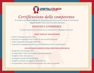 Certificazione delle competenze
Si certifica che Paolo Gaglione ha frequentato presso il nostro istituto di formazione
  "Digital Coach" il percorso formativo dal titolo:
MASTER E-COMMERCE
I moduli del percorso formativo e le competenze sviluppate sono state:
SEM E DISPLAY ADVERTISING
Creare campagne pay per click;
Stimare la competition ed il traffic di ricerca delle keyword;
Usare il pannello di Google AdWords;
Impostare campagne Display con posizionamenti mirati ed automatici.
SEO (POSIZIONAMENTO PER I MOTORI DI RICERCA)
Progettare una strategia SEO;
Comprendere i fattori principali di posizionamento;
Scegliere title e description;
Sviluppare attività di link building;
Scegliere software di supporto all'attività seo;
Comprendere i fattori di posizionamento dei video su youtube.
 