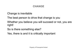 Property of Futurepoint Ireland
CHANGE
Change is inevitable
The best person to drive that change is you
Whether you believe you will succeed or not, you are
right!
So is there something else?
Yes, there is and it is critically important
 