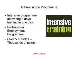 SAMPLE SLIDE
A three in one Programme
● Intensive programme
delivering 3 days
training in one day.
● Professional
Employment
Programme.
● Over 500 slides –
Thousands of points!
 