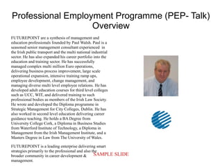 SAMPLE SLIDE
Professional Employment Programme (PEP- Talk)
Overview
FUTUREPOINT are a synthesis of management and
education professionals founded by Paul Walsh. Paul is a
seasoned senior management consultant experienced in
the Irish public transport and the multi national industrial
sector. He has also expanded his career portfolio into the
education and training sector. He has successfully
managed complex multi million Euro operations,
delivering business process improvement, large scale
operational expansion, intensive training ramp ups,
employee development, change management, and
managing diverse multi level employee relations. He has
developed adult education courses for third level colleges
such as UCC, WIT, and delivered training to such
professional bodies as members of the Irish Law Society.
He wrote and developed the Diploma programme in
Strategic Management for City Colleges, Dublin. He has
also worked in second level education delivering career
guidance teaching. He holds a BA Degree from
University College Cork, a Diploma in Business Studies
from Waterford Institute of Technology, a Diploma in
Management from the Irish Management Institute, and a
Masters Degree in Law from The University of Wales.
FUTUREPOINT is a leading enterprise delivering smart
strategies primarily to the professional and also the
broader community in career development &
management.
 