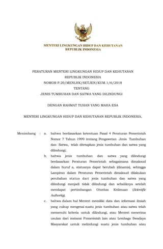 PERATURAN MENTERI LINGKUNGAN HIDUP DAN KEHUTANAN
REPUBLIK INDONESIA
NOMOR P.20/MENLHK/SETJEN/KUM.1/6/2018
TENTANG
JENIS TUMBUHAN DAN SATWA YANG DILINDUNGI
DENGAN RAHMAT TUHAN YANG MAHA ESA
MENTERI LINGKUNGAN HIDUP DAN KEHUTANAN REPUBLIK INDONESIA,
Menimbang : a. bahwa berdasarkan ketentuan Pasal 4 Peraturan Pemerintah
Nomor 7 Tahun 1999 tentang Pengawetan Jenis Tumbuhan
dan Satwa, telah ditetapkan jenis tumbuhan dan satwa yang
dilindungi;
b. bahwa jenis tumbuhan dan satwa yang dilindungi
berdasarkan Peraturan Pemerintah sebagaimana dimaksud
dalam huruf a, statusnya dapat berubah (dinamis), sehingga
Lampiran dalam Peraturan Pemerintah dimaksud dilakukan
perubahan status dari jenis tumbuhan dan satwa yang
dilindungi menjadi tidak dilindungi dan sebaliknya setelah
mendapat pertimbangan Otoritas Keilmuan (Scientific
Authority);
c. bahwa dalam hal Menteri memiliki data dan informasi ilmiah
yang cukup mengenai suatu jenis tumbuhan atau satwa telah
memenuhi kriteria untuk dilindungi, atau Menteri menerima
usulan dari instansi Pemerintah lain atau Lembaga Swadaya
Masyarakat untuk melindungi suatu jenis tumbuhan atau
 