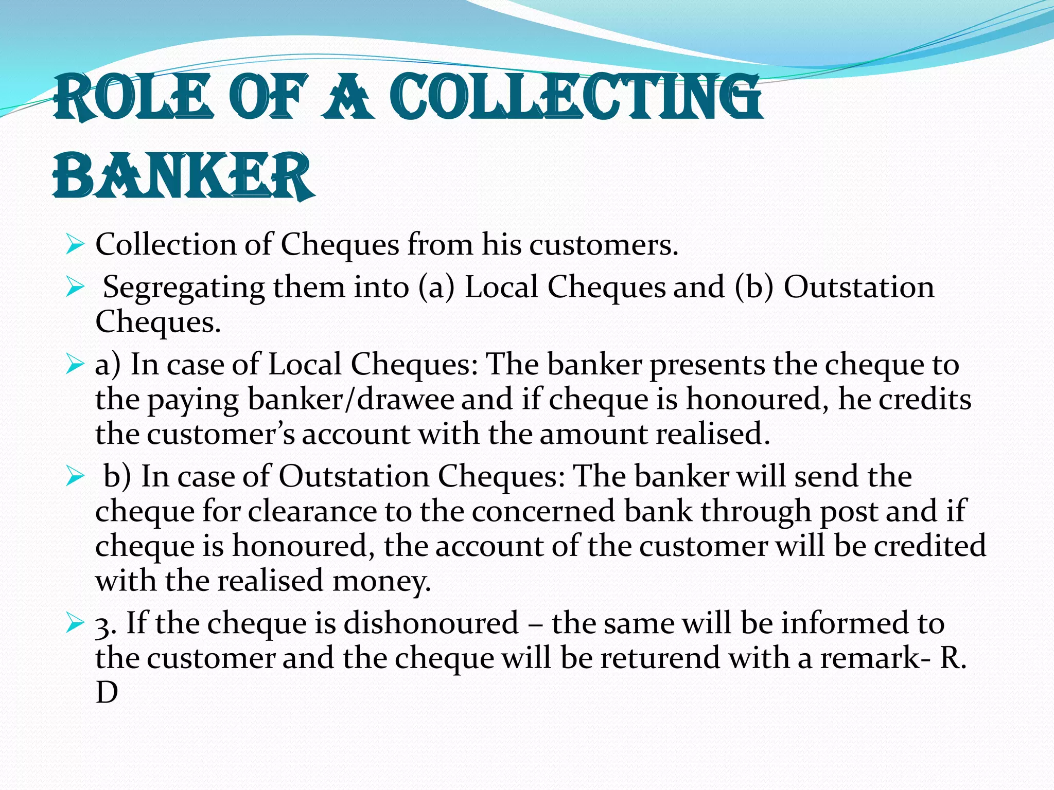 Role of a Collecting
Banker
 Collection of Cheques from his customers.
 Segregating them into (a) Local Cheques and (b) Outstation
Cheques.
 a) In case of Local Cheques: The banker presents the cheque to
the paying banker/drawee and if cheque is honoured, he credits
the customer’s account with the amount realised.
 b) In case of Outstation Cheques: The banker will send the
cheque for clearance to the concerned bank through post and if
cheque is honoured, the account of the customer will be credited
with the realised money.
 3. If the cheque is dishonoured – the same will be informed to
the customer and the cheque will be returend with a remark- R.
D
 