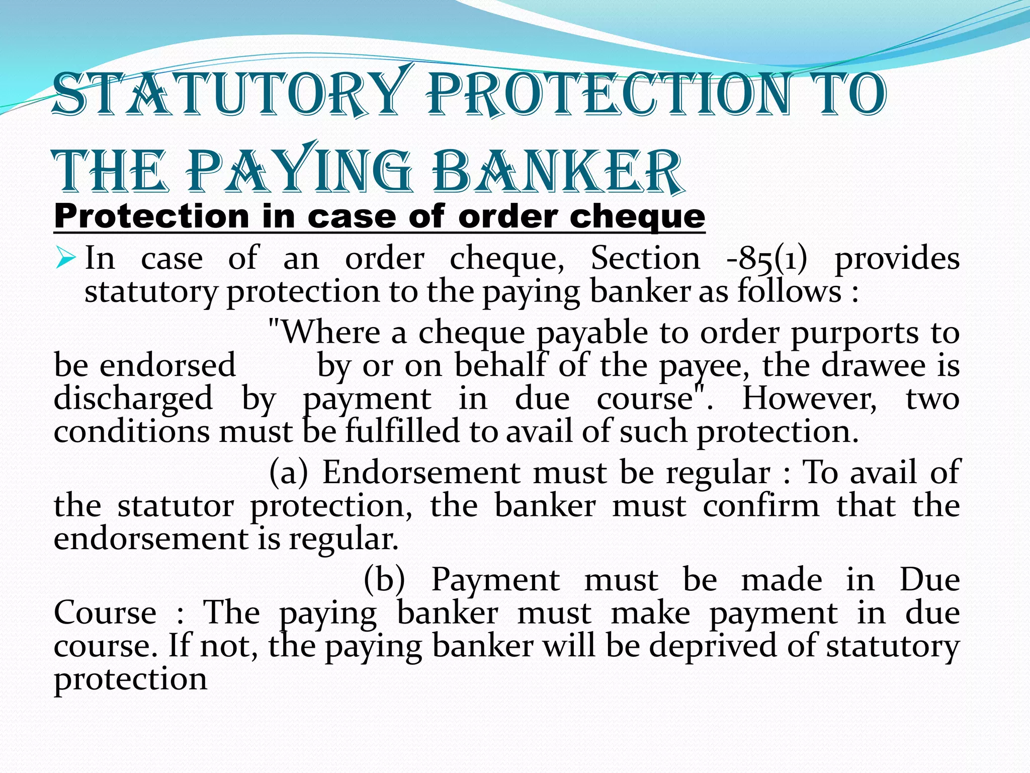 Statutory Protection to
the Paying Banker
Protection in case of order cheque
 In case of an order cheque, Section -85(1) provides
statutory protection to the paying banker as follows :
"Where a cheque payable to order purports to
be endorsed by or on behalf of the payee, the drawee is
discharged by payment in due course". However, two
conditions must be fulfilled to avail of such protection.
(a) Endorsement must be regular : To avail of
the statutor protection, the banker must confirm that the
endorsement is regular.
(b) Payment must be made in Due
Course : The paying banker must make payment in due
course. If not, the paying banker will be deprived of statutory
protection
 