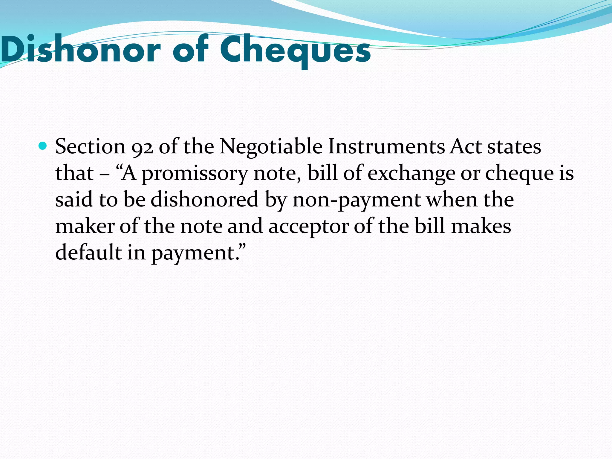 Dishonor of Cheques
 Section 92 of the Negotiable Instruments Act states
that – “A promissory note, bill of exchange or cheque is
said to be dishonored by non-payment when the
maker of the note and acceptor of the bill makes
default in payment.”
 