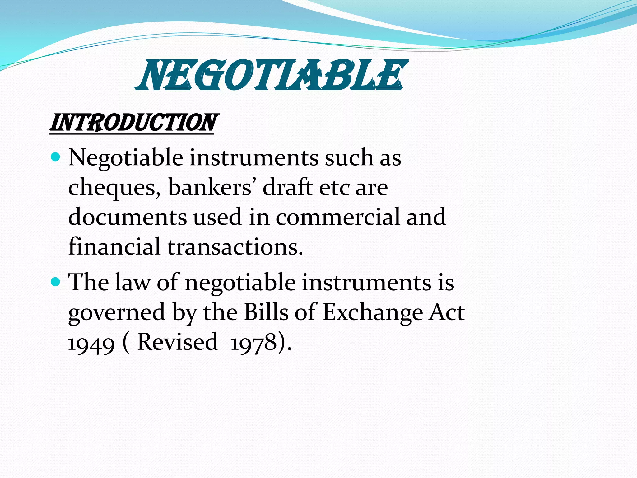 NEGOTIABLE
Introduction
 Negotiable instruments such as
cheques, bankers’ draft etc are
documents used in commercial and
financial transactions.
 The law of negotiable instruments is
governed by the Bills of Exchange Act
1949 ( Revised 1978).
 