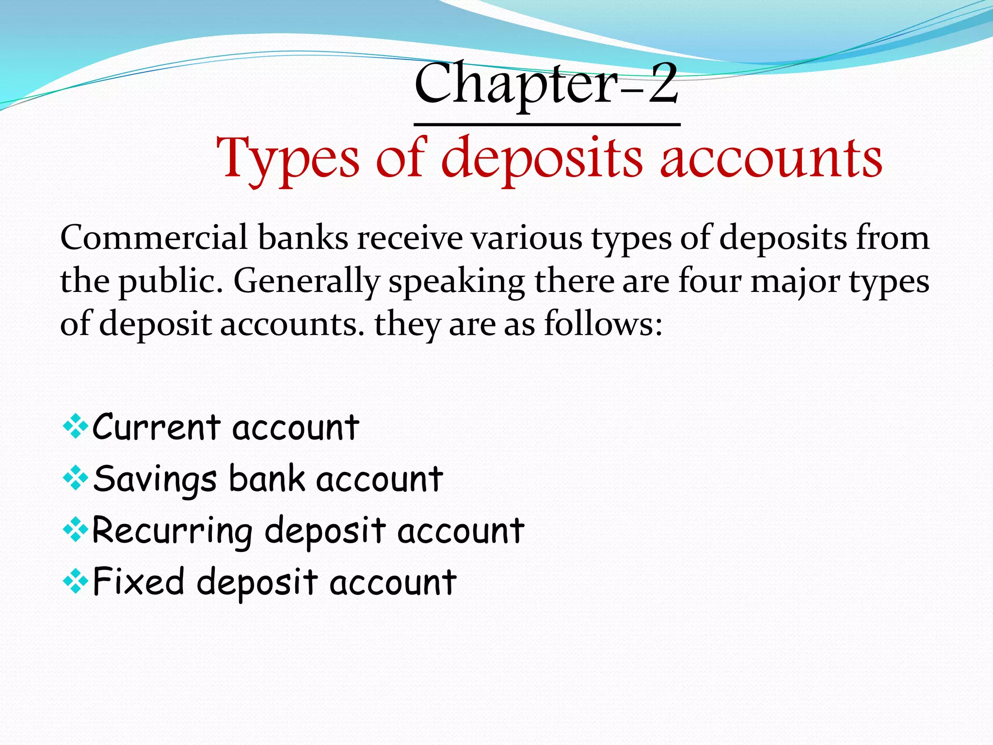 Chapter-2
Types of deposits accounts
Commercial banks receive various types of deposits from
the public. Generally speaking there are four major types
of deposit accounts. they are as follows:
Current account
Savings bank account
Recurring deposit account
Fixed deposit account
 