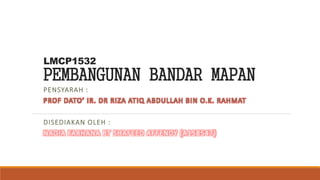 LMCP1532
PEMBANGUNAN BANDAR MAPAN
PENSYARAH :
PROF DATO’ IR. DR RIZA ATIQ ABDULLAH BIN O.K. RAHMAT
DISEDIAKAN OLEH :
NADIA FARHANA BT SHAFEED AFFENDY (A158547)
 