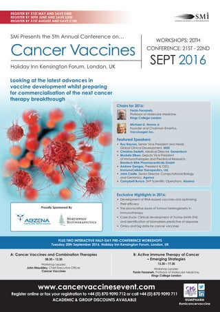 www.cancervaccinesevent.com
Register online or fax your registration to +44 (0) 870 9090 712 or call +44 (0) 870 9090 711
ACADEMIC & GROUP DISCOUNTS AVAILABLE
A: Cancer Vaccines and Combination Therapies
08.30 – 12.30
Workshop Leader:
John Maudsley, Chief Executive Ofﬁcer,
Cancer Vaccines
B: Active Immune Therapy of Cancer
– Emerging Strategies
13.30 – 17.30
Workshop Leader:
Farzin Farzaneh, Professor of Molecular Medicine,
Kings College London
PLUS TWO INTERACTIVE HALF-DAY PRE-CONFERENCE WORKSHOPS
Tuesday 20th September 2016, Holiday Inn Kensington Forum, London, UK
REGISTER BY 31ST MAY AND SAVE £400
REGISTER BY 30TH JUNE AND SAVE £200
REGISTER BY 31ST AUGUST AND SAVE £100
@SMIPHARM
#smicancervaccine
SMi Presents the 5th Annual Conference on…
Cancer Vaccines
Holiday Inn Kensington Forum, London, UK
Looking at the latest advances in
vaccine development whilst preparing
for commercialisation of the next cancer
therapy breakthrough
Exclusive Highlights in 2016:
• Development of RNA-based vaccines and optimising
their efﬁcacy
• The provocative issues of tumour heterogeneity in
immunotherapy
• Case Study: Clinical development of TroVax (MVA-5T4)
and identiﬁcation of biomarkers predictive of response
• Omics and big data for cancer vaccines
Proudly Sponsored By
Chairs for 2016:
Farzin Farzaneh,
Professor of Molecular Medicine,
Kings College London
Michael G. Hanna Jr,
Founder and Chairman Emeritus,
Vaccinogen Inc.
Featured Speakers:
• Roy Baynes, Senior Vice President and Head,
Global Clinical Development, MSD
• Christina Derleth, Medical Director, Genentech
• Mustafa Diken, Deputy Vice President
of Immunotherapies and Preclinical Research,
Biontech RNA Pharmaceuticals GmbH
• Andrew Gengos, President & CEO,
ImmunoCellular Therapeutics, Ltd.
• John Castle, Senior Director, Computational Biology
and Genomics, Agenus
• Campbell Bunce, SVP Scientiﬁc Operations, Abzena
WORKSHOPS: 20TH
CONFERENCE: 21ST - 22ND
SEPT 2016
 