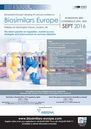 www.biosimilars-europe.com
Register online or fax your registration to +44 (0) 870 9090 712 or call +44 (0) 870 9090 711
ACADEMIC & GROUP DISCOUNTS AVAILABLE
Biosimilars: Maximisation of IP regulatory rights
8.30am - 12.30pm
Workshop Leaders:
Marie Manley, Partner and Head of the Regulatory Department, Bristows LLP
and Libby Amos, Associate, Regulatory Department, Bristows LLP
How is the payer environment for biosimilars evolving?
1.30pm - 5.30pm
Workshop Leader:
Dr Ad Rietveld, Director, RJW & partners Ltd
TWO INTERACTIVE PRE-CONFERENCE HALF-DAY WORKSHOPS
Wednesday 28th September 2016, Holiday Inn Kensington Forum, London, UK
REGISTER BY 31ST MAY AND SAVE £400
REGISTER BY 30TH JUNE AND SAVE £200
REGISTER BY 31ST AUGUST AND SAVE £100
@SMIPHARM
#biosmi
SMi presents Europe’s leading 7th annual conference
Biosimilars Europe
Holiday Inn Kensington Forum, London, UK
The latest updates on regulation, market access
strategies and improvement of commercialisation
Proudly Sponsored By:
Chair:
• Dr Virginia Acha, Executive Director – Research,
Medical & Innovation, ABPI
2016 Featured Speakers:
• Huiguo Hu, General Manager of International Business,
Shanghai CP Guojian Pharmaceutical Co. Ltd
• Dr Niraj Chhaya, Risk Management,
Boehringer Ingelheim GmbH
• Atanas Dimitrov, Head of Strategy & Portfolio Management,
Merck Group
• Dr Alok Sharma, Head, Bio-Analytical Development, Lupin Ltd
• Dr Andrea Laslop, Head of Scientiﬁc Ofﬁce,
Austrian Agency for Health and Food Safety
• Joan O’Callaghan, Research Scientist for
Regulatory Science Ireland,
Health Products Regulatory Authority, Ireland
Exclusive Highlights in 2016:
• Hear how the evolving regulatory landscape and
guidelines will impact on biosimilars
• Overcome market access and commercialisation barriers
• Assess market trends and align your business strategy on
emerging markets
• Technical updates on protein characterisation and
analytical comparability to speed up data collection
WORKSHOPS: 28TH
CONFERENCE: 29TH - 30TH
SEPT 2016
 