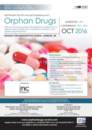 www.orphandrugs-event.com
Register online or fax your registration to +44 (0) 870 9090 712 or call +44 (0) 870 9090 711
ACADEMIC & GROUP DISCOUNTS AVAILABLE
WORKSHOP A
Planning for success: Developing the optimal
orphan drug development strategy
08.30 – 12.30
Workshop Leaders:
Alex Bloom, Director of Regulatory Affairs, Cell Medica
Diego Ardigò, Project Leader Advanced Therapies, Chiesi Farmaceutici S.p.A.
WORKSHOP B
Paving the way for achieving
orphan drug market access
13.30 – 17.30
Workshop Leaders:
Ad Rietveld, Director, RJW & Partners
John Spoors, Senior Consultant, RJW & Partners
PLUS TWO INTERACTIVE HALF-DAY PRE-CONFERENCE WORKSHOPS
Tuesday 18th October 2016, Holiday Inn Kensington Forum, London, UK
REGISTER BY 30TH JUNE AND SAVE £400
REGISTER BY 31ST AUGUST AND SAVE £200
REGISTER BY 30TH SEPTEMBER AND SAVE £100
@SMIPHARM
#smiorphandrugs
SMi Present the 5th Annual Conference on…
Orphan Drugs
Discuss the latest regulatory developments, explore how to
reduce costs and learn from the latest innovations in the
orphan drug landscape
KEY SESSIONS:
• Regulatory challenges for orphan products: Focus on
emerging markets
• Development of orphan drugs to prevent, diagnose
and treat rare diseases
• Challenges with paediatric orphan drug development
• Orphan drug industry and venture capital – key factors
for a successful partnership
CHAIR FOR 2016:
• Tim Miller, President & CEO, Abeona Therapeutics Inc
FEATURED SPEAKERS:
• Sheela Upadhyaya, Associate Director Highly Specialised
Technologies, National Institute for Health and Care Excellence
• Cécile De Coster, Associate Director, Regulatory Affairs,
Alexion Pharma GmbH
• Tony Hall, Therapeutic Area Head Orphan Drugs, Mereo
BioPharma
• Alex Bloom, Director of Regulatory Affairs, Cell Medica
• James McArthur, Chief Scientiﬁc Ofﬁcer and Co-Founder,
Cydan Development Inc
• Anders Waas, Chief Executive Ofﬁcer, Tikomed
WORKSHOP: 18TH
CONFERENCE: 19TH - 20TH
OCT 2016
HOLIDAY INN KENSINGTON FORUM, LONDON, UK
Sponsored by
 