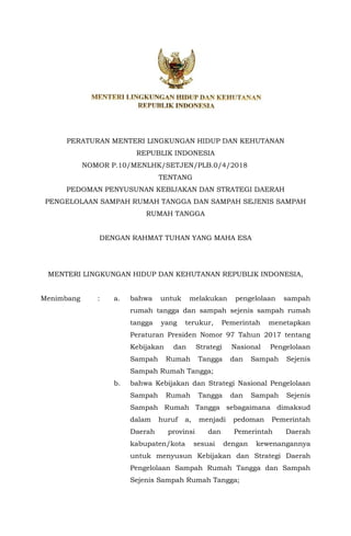 PERATURAN MENTERI LINGKUNGAN HIDUP DAN KEHUTANAN
REPUBLIK INDONESIA
NOMOR P.10/MENLHK/SETJEN/PLB.0/4/2018
TENTANG
PEDOMAN PENYUSUNAN KEBIJAKAN DAN STRATEGI DAERAH
PENGELOLAAN SAMPAH RUMAH TANGGA DAN SAMPAH SEJENIS SAMPAH
RUMAH TANGGA
DENGAN RAHMAT TUHAN YANG MAHA ESA
MENTERI LINGKUNGAN HIDUP DAN KEHUTANAN REPUBLIK INDONESIA,
Menimbang : a. bahwa untuk melakukan pengelolaan sampah
rumah tangga dan sampah sejenis sampah rumah
tangga yang terukur, Pemerintah menetapkan
Peraturan Presiden Nomor 97 Tahun 2017 tentang
Kebijakan dan Strategi Nasional Pengelolaan
Sampah Rumah Tangga dan Sampah Sejenis
Sampah Rumah Tangga;
b. bahwa Kebijakan dan Strategi Nasional Pengelolaan
Sampah Rumah Tangga dan Sampah Sejenis
Sampah Rumah Tangga sebagaimana dimaksud
dalam huruf a, menjadi pedoman Pemerintah
Daerah provinsi dan Pemerintah Daerah
kabupaten/kota sesuai dengan kewenangannya
untuk menyusun Kebijakan dan Strategi Daerah
Pengelolaan Sampah Rumah Tangga dan Sampah
Sejenis Sampah Rumah Tangga;
 