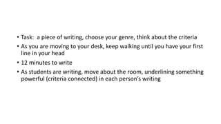 • Task: a piece of writing, choose your genre, think about the criteria
• As you are moving to your desk, keep walking until you have your first
line in your head
• 12 minutes to write
• As students are writing, move about the room, underlining something
powerful (criteria connected) in each person’s writing
 