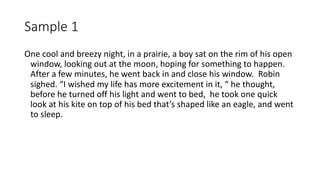Sample 1
One cool and breezy night, in a prairie, a boy sat on the rim of his open
window, looking out at the moon, hoping for something to happen.
After a few minutes, he went back in and close his window. Robin
sighed. “I wished my life has more excitement in it, “ he thought,
before he turned off his light and went to bed, he took one quick
look at his kite on top of his bed that’s shaped like an eagle, and went
to sleep.
 