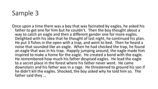 Sample 3
Once upon a time there was a boy that was facinated by eagles, he asked his
father to get one for him but he couldn’t. Then the boy thought about a
way to catch an eagle and then a different gender one for more eagles.
Delighted with his idea that he thought of last night, he continued his plan.
He put 3 fishes in the open with a trap, and went to bed. Then he heard a
noise that sounded like an eagle. When he had checked the trap, he found
an eagle that was in his trap. Happily jumping around, the eagle made him
inspired to make a home for the eagle. He created a bond with the eagle.
He remembered how much his father despised eagles. He lead the eagle
to a secret place in the forest where his father never went. He came
downstairs and his father was in a rage. He threatened to ground his son if
he didn’t kill the eagles. Shocked, the boy asked why he told him so. The
father said they …
 