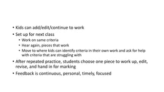 • Kids can add/edit/continue to work
• Set up for next class
• Work on same criteria
• Hear again, pieces that work
• Move to where kids can identify criteria in their own work and ask for help
with criteria that are struggling with
• After repeated practice, students choose one piece to work up, edit,
revise, and hand in for marking
• Feedback is continuous, personal, timely, focused
 