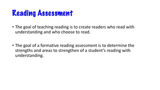 Reading Assessment
• The goal of teaching reading is to create readers who read with
understanding and who choose to read.
• The goal of a formative reading assessment is to determine the
strengths and areas to strengthen of a student’s reading with
understanding.
 