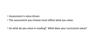 • Assessment is value driven.
• The assessment you choose must reflect what you value.
• So what do you value in reading? What does your curriculum value?
 