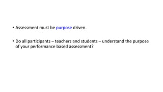 • Assessment must be purpose driven.
• Do all participants – teachers and students – understand the purpose
of your performance based assessment?
 