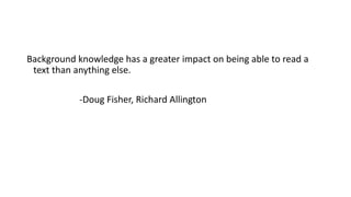 Background knowledge has a greater impact on being able to read a
text than anything else.
-Doug Fisher, Richard Allington
 