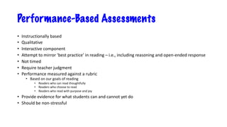 Performance-Based Assessments
• Instructionally based
• Qualitative
• Interactive component
• Attempt to mirror ‘best practice’ in reading – i.e., including reasoning and open-ended response
• Not timed
• Require teacher judgment
• Performance measured against a rubric
• Based on our goals of reading
• Readers who can read thoughtfully
• Readers who choose to read
• Readers who read with purpose and joy
• Provide evidence for what students can and cannot yet do
• Should be non-stressful
 