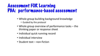 Assessment FOR Learning
PBA: performance-based assessment
• Whole group building background knowledge
• Guided by the protocol
• Whole group overview of performance tasks – the
thinking paper or response sheet
• Individual quick running record
• Individual interview
• Student text – non-fiction
 